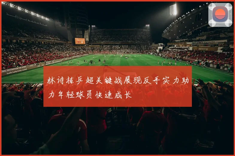 林诗栋乒超关键战展现反手实力助力年轻球员快速成长