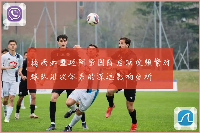 梅西加盟迈阿密国际后助攻频繁对球队进攻体系的深远影响分析