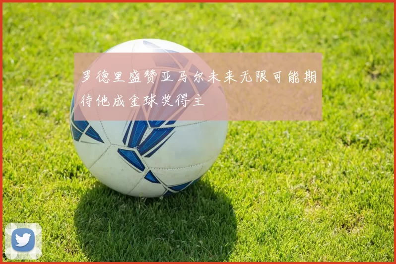 罗德里盛赞亚马尔未来无限可能期待他成金球奖得主