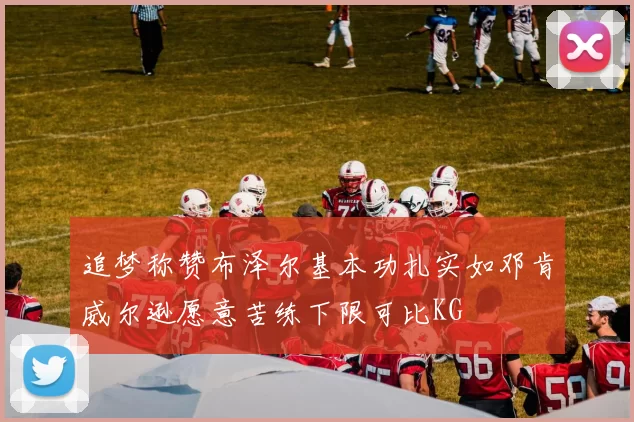 追梦称赞布泽尔基本功扎实如邓肯威尔逊愿意苦练下限可比KG
