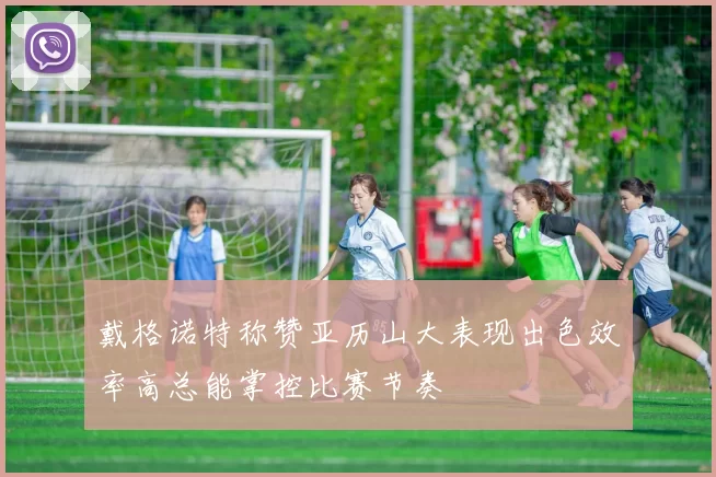 戴格诺特称赞亚历山大表现出色效率高总能掌控比赛节奏