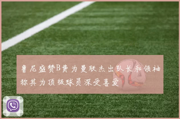 鲁尼盛赞B费为曼联杰出队长和领袖称其为顶级球员深受喜爱