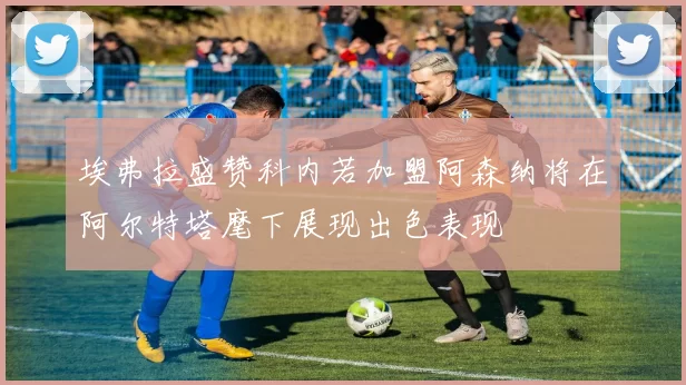 埃弗拉盛赞科内若加盟阿森纳将在阿尔特塔麾下展现出色表现