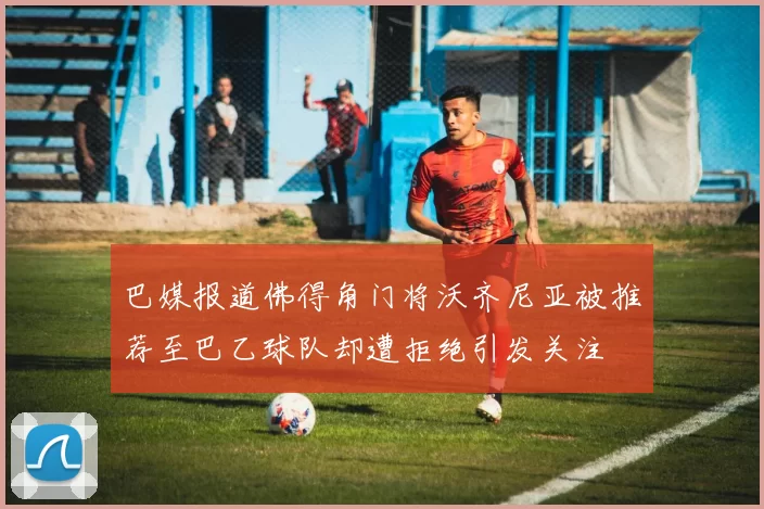 巴媒报道佛得角门将沃齐尼亚被推荐至巴乙球队却遭拒绝引发关注