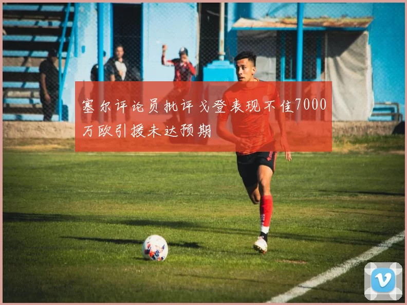 塞尔评论员批评戈登表现不佳7000万欧引援未达预期