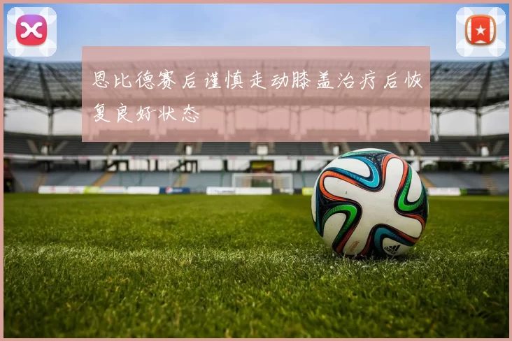 恩比德赛后谨慎走动膝盖治疗后恢复良好状态
