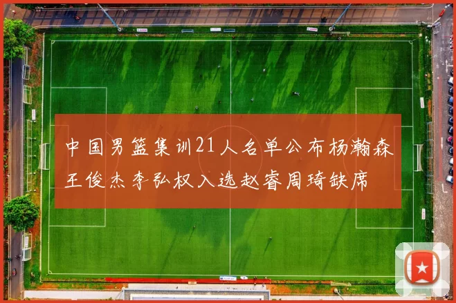 中国男篮集训21人名单公布杨瀚森王俊杰李弘权入选赵睿周琦缺席