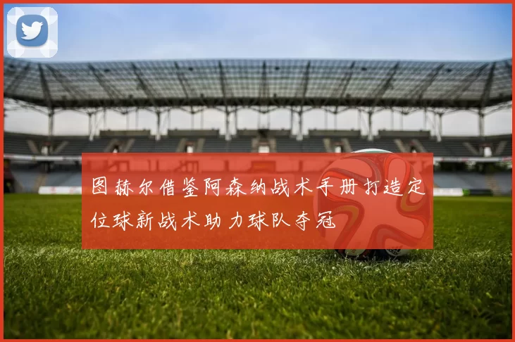 图赫尔借鉴阿森纳战术手册打造定位球新战术助力球队夺冠