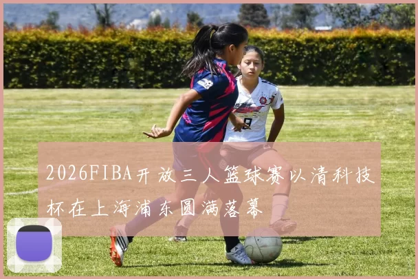 2026FIBA开放三人篮球赛以清科技杯在上海浦东圆满落幕