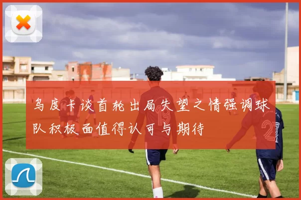 乌度卡谈首轮出局失望之情强调球队积极面值得认可与期待