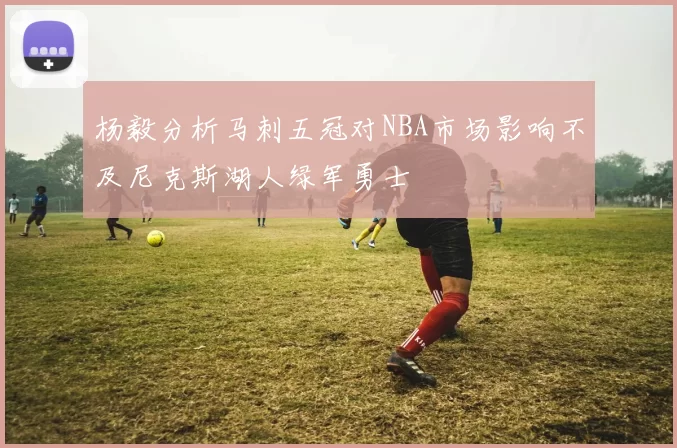杨毅分析马刺五冠对NBA市场影响不及尼克斯湖人绿军勇士