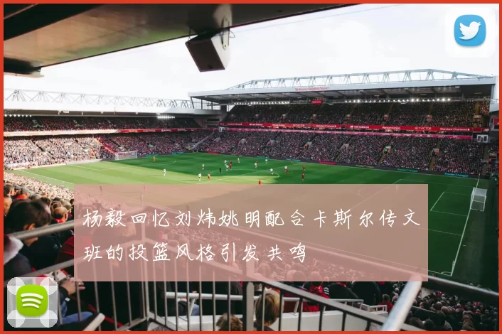 杨毅回忆刘炜姚明配合卡斯尔传文班的投篮风格引发共鸣