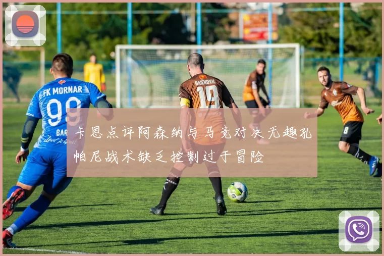 卡恩点评阿森纳与马竞对决无趣孔帕尼战术缺乏控制过于冒险