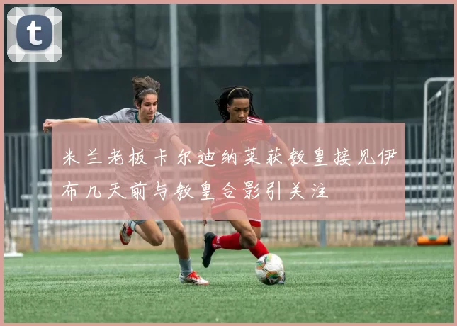米兰老板卡尔迪纳莱获教皇接见伊布几天前与教皇合影引关注