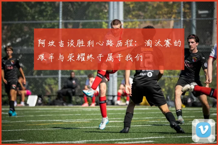 阿坎吉谈胜利心路历程：淘汰赛的艰辛与荣耀终于属于我们