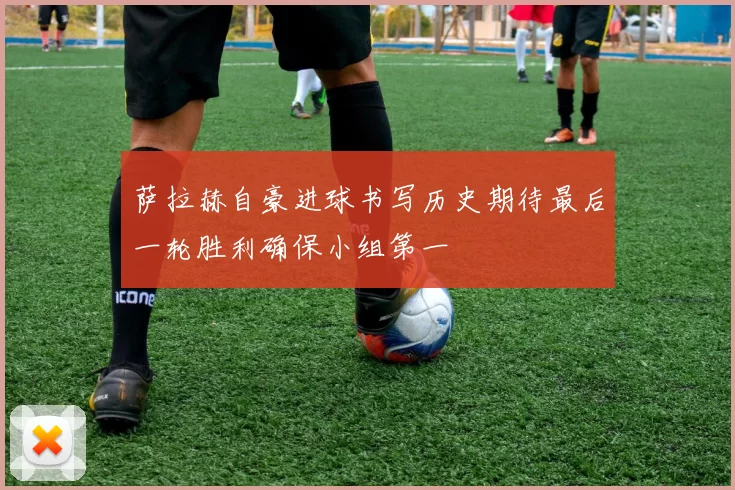 萨拉赫自豪进球书写历史期待最后一轮胜利确保小组第一