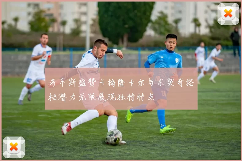 考辛斯盛赞卡梅隆卡尔与东契奇搭档潜力无限展现独特特点