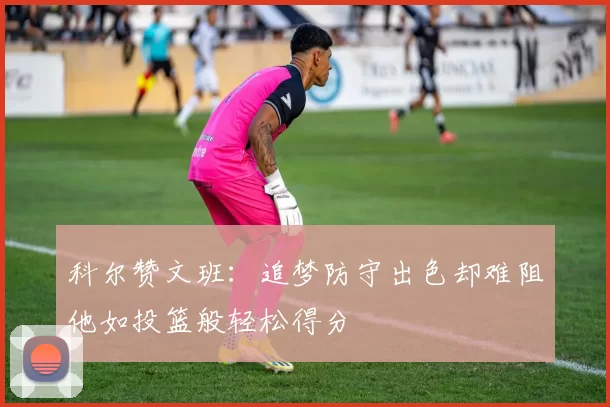 科尔赞文班：追梦防守出色却难阻他如投篮般轻松得分