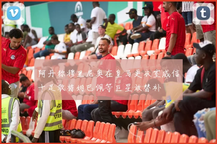 阿丹称穆里尼奥在皇马更衣室威信十足敢将姆巴佩等巨星放替补