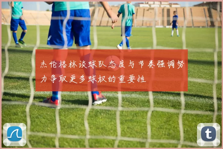 杰伦格林谈球队态度与节奏强调努力争取更多球权的重要性