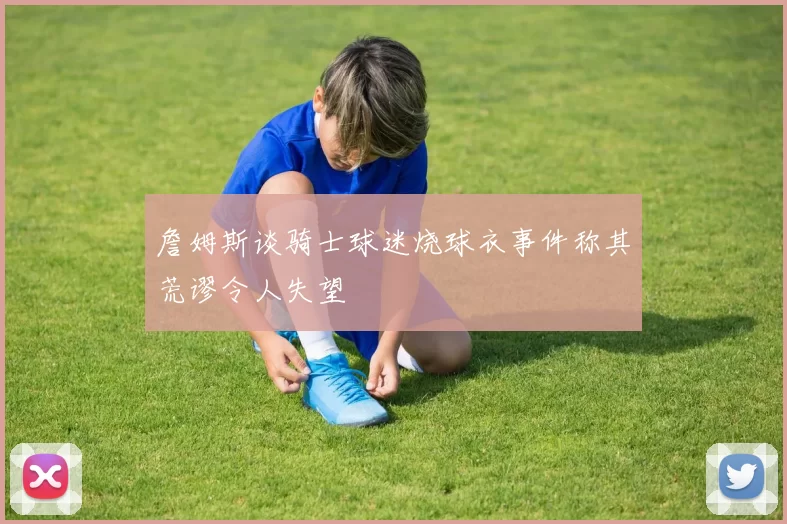 詹姆斯谈骑士球迷烧球衣事件称其荒谬令人失望