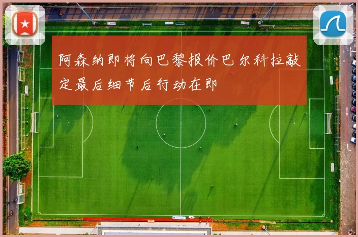 阿森纳即将向巴黎报价巴尔科拉敲定最后细节后行动在即