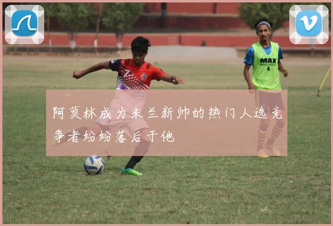 阿莫林成为米兰新帅的热门人选竞争者纷纷落后于他