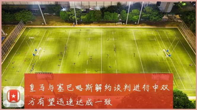 皇马与塞巴略斯解约谈判进行中双方有望迅速达成一致