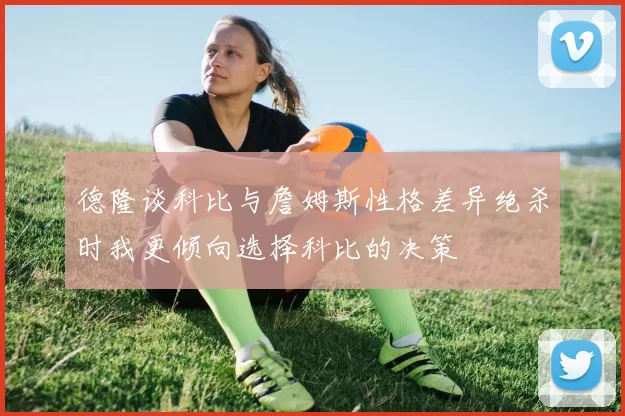 德隆谈科比与詹姆斯性格差异绝杀时我更倾向选择科比的决策