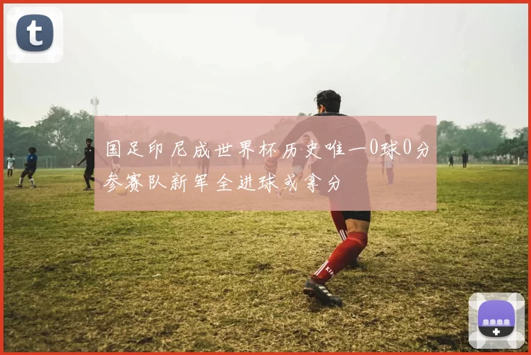 国足印尼成世界杯历史唯一0球0分参赛队新军全进球或拿分