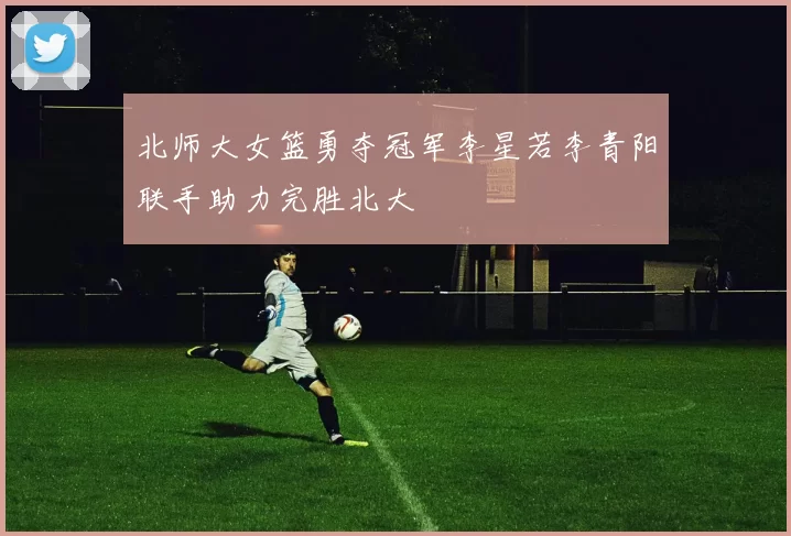 北师大女篮勇夺冠军李星若李青阳联手助力完胜北大