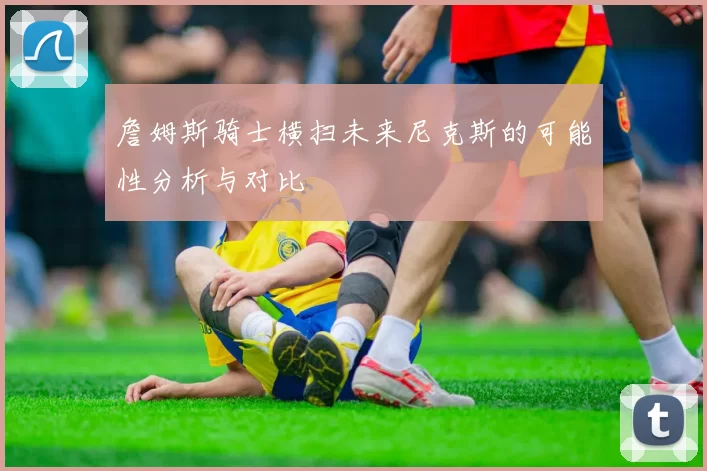 詹姆斯骑士横扫未来尼克斯的可能性分析与对比
